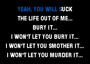 YEAH, YOU WILL SUCK
THE LIFE OUT OF ME...
BURY IT...
I WON'T LET YOU BURY IT...
I WON'T LET YOU SMOTHER IT...
I WON'T LET YOU MURDER IT...