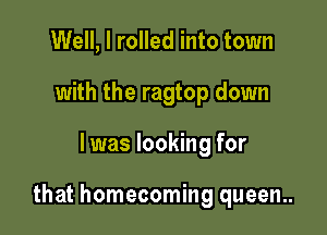 Well, I rolled into town
with the ragtop down

I was looking for

that homecoming queen..