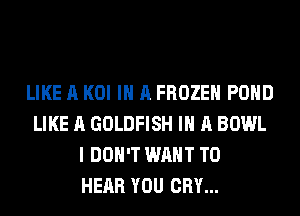 LIKE A KOI IN A FROZEN POND
LIKE A GOLDFISH IN A BOWL
I DON'T WANT TO
HEAR YOU CRY...