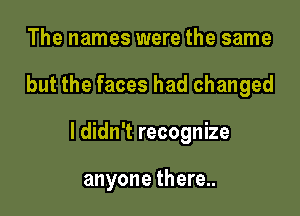 The names were the same

but the faces had changed

I didn't recognize

anyone there..