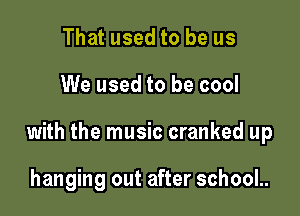 That used to be us

We used to be cool

with the music cranked up

hanging out after school..