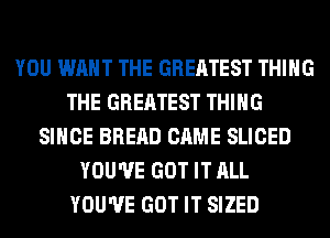 YOU WANT THE GREATEST THING
THE GREATEST THING
SINCE BRERD CAME SLICED
YOU'VE GOT IT ALL
YOU'VE GOT IT SIZED