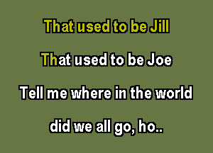 That used to be Jill
That used to be Joe

Tell me where in the world

did we all go, ho..