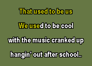 That used to be us

We used to be cool

with the music cranked up

hangin' out after school..