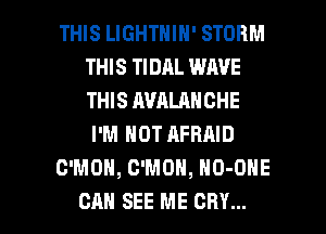 THIS LIGHTNIN' STORM
THIS TIDAL WAVE
THIS AVALANCHE

I'M NOT AFRAID

C'MOH, C'MOH, NO-ONE

CAN SEE ME CRY... l