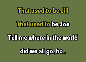 That used to be Jill
That used to be Joe

Tell me where in the world

did we all go, ho..