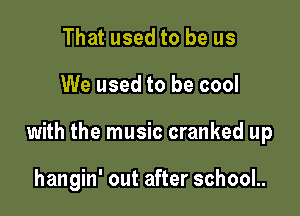 That used to be us

We used to be cool

with the music cranked up

hangin' out after school..