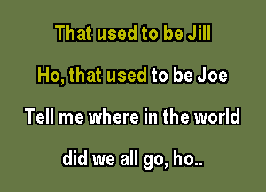 That used to be Jill
Ho, that used to be Joe

Tell me where in the world

did we all go, ho..