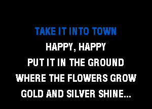 TAKE IT INTO TOWN
HAPPY, HAPPY
PUT IT IN THE GROUND
WHERE THE FLOWERS GROW
GOLD AND SILVER SHINE...