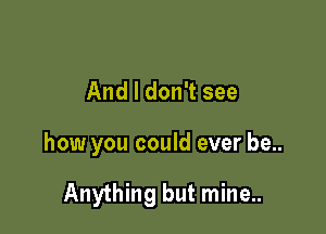 And I don't see

how you could ever be..

Anything but mine..