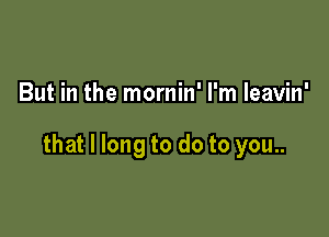 But in the mornin' I'm leavin'

that I long to do to you..