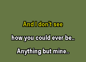 And I don't see

how you could ever be..

Anything but mine..