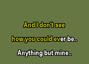 And I don't see

how you could ever be..

Anything but mine..