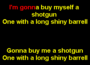 I'm gonna buy myself a
shotgun
One with a long shiny barrell

Gonna buy me a shotgun
One with a long shiny barrell