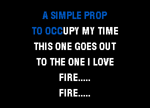A SIMPLE PROP
T0 OCCUPY MY TIME
THIS ONE GOES OUT

TO THE ONE I LOVE
FIRE .....
FIRE .....