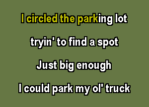 I circled the parking lot
tryin' to find a spot
Just big enough

I could park my ol' truck