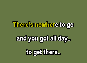 There's nowhere to go

and you got all day..

to get there..