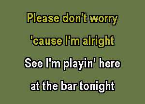 Please don't worry

'cause I'm alright

See I'm playin' here

at the bar tonight