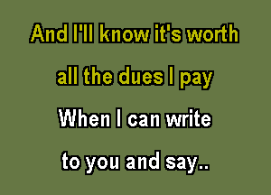 And I'll know it's worth

all the dues I pay

When I can write

to you and say..