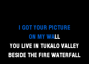 I GOT YOUR PICTURE
OH MY WALL
YOU LIVE IN TUKALO VALLEY
BESIDE THE FIRE WATERFALL