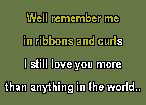 Well remember me

in ribbons and curls

I still love you more

than anything in the world..