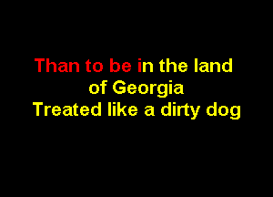 Than to be in the land
of Georgia

Treated like a dirty dog