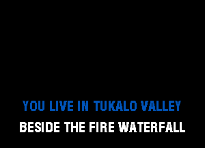 YOU LIVE IN TUKALO VALLEY
BESIDE THE FIRE WATERFALL