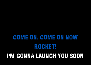 COME ON, COME ON HOW
ROCKET!
I'M GONNA LAUNCH YOU SOON