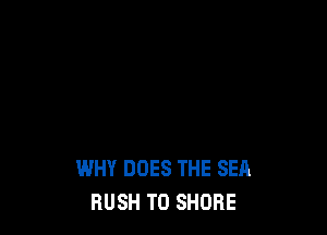 WHY DOES THE SEA
BUSH T0 SHORE