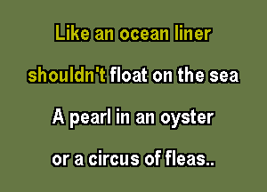 Like an ocean liner

shouldn't float on the sea

A pearl in an oyster

or a circus of fleas..