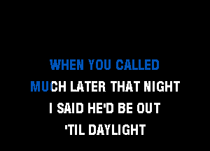 WHEN YOU CALLED

MUCH LATER THRT NIGHT
I SAID HE'D BE OUT
'TlL DAYLIGHT