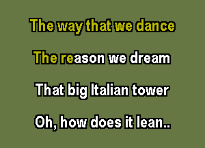 The way that we dance

The reason we dream

That big Italian tower

Oh, how does it lean..