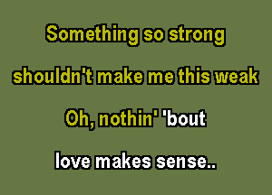 Something so strong

shouldn't make me this weak
0h, nothin' 'bout

love makes sense..
