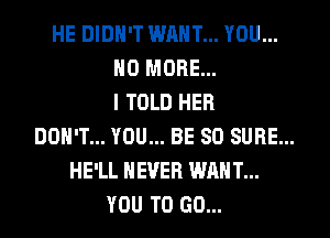 HE DIDN'T WANT... YOU...
NO MORE...
I TOLD HER
DON'T... YOU... BE SO SURE...
HE'LL NEVER WANT...
YOU TO GO...