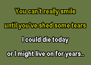 You can't really smile
until you've shed some tears

I could die today

or I might live on for years..