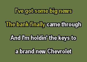 I've got some big news

The bank finally came through

And I'm holdin' the keys to

a brand new Chevrolet