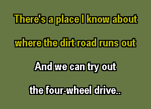 There's a place I know about

where the dirt road runs out

And we can try out

the four-wheel drive..