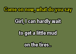 Come on now, what do you say

Girl, I can hardly wait
to get a little mud

on the tires..