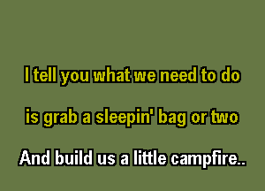 I tell you what we need to do

is grab a sleepin' bag or two

And build us a little campfire