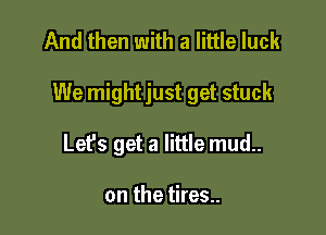 And then with a little luck

We mightjust get stuck

Lefs get a little mud..

on the tires..