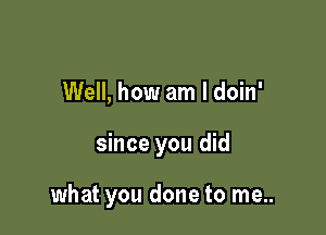 Well, how am I doin'

since you did

what you done to me..