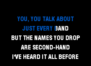 YOU, YOU TALK ABOUT
JUST EVERY BAND
BUT THE NAMES YOU DROP
ARE SECOHD-HAHD
I'VE HEARD IT ALL BEFORE