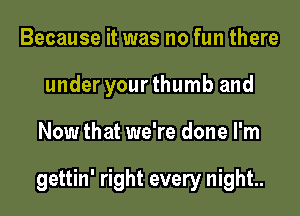 Because it was no fun there
under your thumb and
Now that we're done I'm

gettin' right every night.