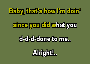 Baby, that's how I'm doin'

since you did what you

d-d-d-done to me..

Alright!..