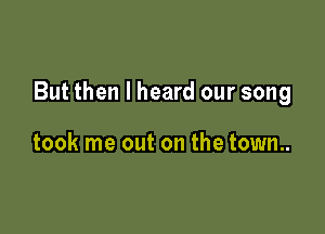 But then I heard our song

took me out on the town..