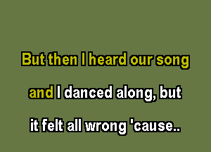 But then I heard our song

and I danced along, but

it felt all wrong 'cause..