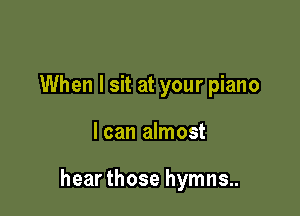 When I sit at your piano

I can almost

hear those hymns..