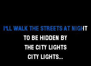 I'LL WALK THE STREETS AT NIGHT
TO BE HIDDEN BY
THE CITY LIGHTS
CITY LIGHTS...