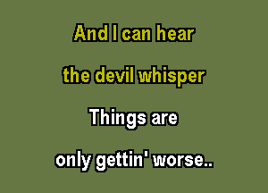 And I can hear

the devil whisper

Things are

only gettin' worse..