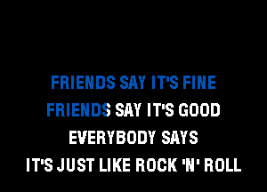 FRIENDS SAY IT'S FIHE
FRIENDS SAY IT'S GOOD
EVERYBODY SAYS
IT'S JUST LIKE ROCK 'H' ROLL